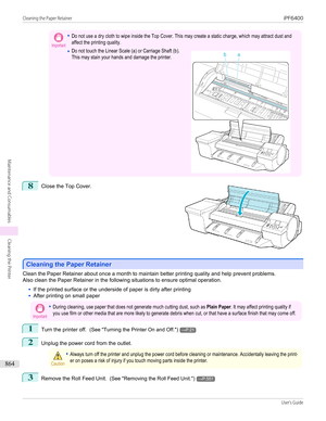 Page 864Important•Do not use a dry cloth to wipe inside the Top Cover. This may create a static charge, which may attract dust andaffect the printing quality.•Do not touch the Linear Scale (a) or Carriage Shaft (b).This may stain your hands and damage the printer. 8
 
Close the Top Cover.
Cleaning the Paper Retainer
Cleaning the Paper Retainer
Clean the Paper Retainer about once a month to maintain better printing quality and help prevent problems.
Also clean the Paper Retainer in the following situations to...