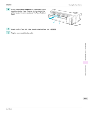 Page 8654
 
Fold a sheet of  Plain Paper two or three times (a) and
insert it under the Paper Retainer (b) from behind the
printer to wipe the entire surface of the Paper Retainer
clean.
5
Attach the Roll Feed Unit.   (See "Installing the Roll Feed Unit .")→P.552
6
Plug the power cord into the outlet.
 
iPF6400...