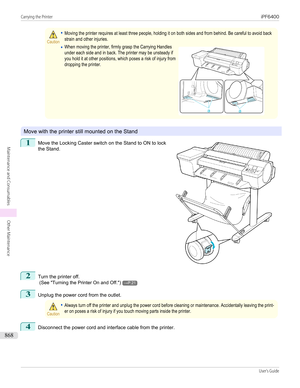 Page 868Caution•Moving the printer requires at least three people, holding it on both sides and from behind. Be careful to avoid backstrain and other injuries.•When moving the printer, firmly grasp the Carrying Handlesunder each side and in back. The printer may be unsteady ifyou hold it at other positions, which poses a risk of injury fromdropping the printer. 
Move with the printer still mounted on the Stand
1
 
Move the Locking Caster switch on the Stand to ON to lock
the Stand.
2
Turn the printer off.  (See...