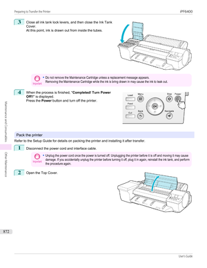 Page 8723
 
Close all ink tank lock levers, and then close the Ink Tank
Cover.
At this point, ink is drawn out from inside the tubes.
Important•Do not remove the Maintenance Cartridge unless a replacement message appears.Removing the Maintenance Cartridge while the ink is bring drawn in may cause the ink to leak out.4
 
When the process is finished, " Completed! Turn Power
Off!! " is displayed.
Press the  Power button and turn off the printer.
Pack the printer
Refer to the Setup Guide for details on...