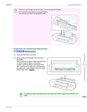 Page 883Important•Do not move the Carriage over jammed paper. This may damage the Printhead.•Do not touch the Linear Scale (a) or Carriage Shaft (b).This may stain your hands and damage the printer. •
If paper from a roll is jammed by the Paper Feed Slot
→User's Guide (HTML)1.
Open the Roll Feed Unit Cover.
2.
 
Remove the jammed paper from the Paper
Feed Slot.
After removing the paper, make sure there are no other scraps of paper in the printer.
If paper is jammed deep in the Paper Feed
Slot, remove the...