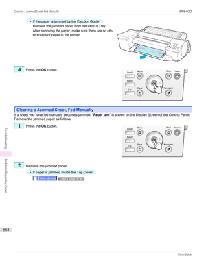 Page 884•
If the paper is jammed by the Ejection Guide
Remove the jammed paper from the Output Tray.
After removing the paper, make sure there are no oth-
er scraps of paper in the printer.
4
 
Press the  OK button.
Clearing a Jammed Sheet, Fed Manually
Clearing a Jammed Sheet, Fed Manually
If a sheet you have fed manually becomes jammed, "
Paper jam" is shown on the Display Screen of the Control Panel.
Remove the jammed paper as follows.
1
 
Press the  OK button.
2
Remove the jammed paper.
•
If paper is...