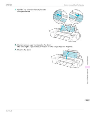 Page 8851.
 
Open the Top Cover and manually move the
Carriage to the side.
2.
Clear any jammed paper from inside the Top Cover. After removing the paper, make sure there are no other scraps of paper in the printer.
3.
 
Close the Top Cover.
 
 
iPF6400                                                                                                                                                                           Clearing a Jammed Sheet, Fed ManuallyUser's Guide...