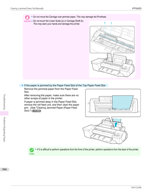 Page 886Important•Do not move the Carriage over jammed paper. This may damage the Printhead.•Do not touch the Linear Scale (a) or Carriage Shaft (b).This may stain your hands and damage the printer. •
If the paper is jammed by the Paper Feed Slot of the Top Paper Feed Slot
Remove the jammed paper from the Paper Feed
Slot.
After removing the paper, make sure there are no
other scraps of paper in the printer.
If paper is jammed deep in the Paper Feed Slot, remove the roll feed unit, and then clear the paper
jam....