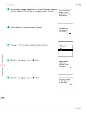 Page 9083
 
A confirmation message is shown on the Display Screen about releasing
ink level detection. After checking the message, press the  ▶ button.
4
 
After checking the message, press the  ▶ button.
5
 
Press  ▲ or  ▼ to select  Yes, and then press the  OK button.
6
 
Check the message and press the  ▶ button.
7
 
Check the message and press the  ▶ button.
  
 
  
Ink Level Detection...