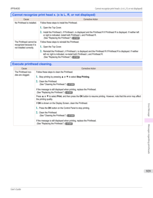 Page 929Cannot recognize print head x. (x is L, R, or not displayed)
Cannot recognize print head x. (x is L, R, or not displayed)
CauseCorrective ActionNo Printhead is installed.Follow these steps to install the Printhead.
1.
Open the Top Cover.
2.
Install the Printhead L if Printhead L is displayed and the Printhead R if Printhead R is displayed. If neither leftor right is indicated, install both Printhead L and Printhead R. (See "Replacing the Printhead.")→P.847The Printhead cannot berecognized because...