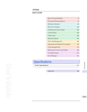 Page 933iPF6400 User's Guide
Basic Printing Workflow 19
Enhanced Printing Options35
Windows Software173
Mac OS X Software359
Handling and Use of Paper523
Control Panel629
Printer Parts 663
Network Setting673
Print Job Management707
Adjustments for Better Print Quality 727
Color Management 747
Maintenance and Consumables 835
Troubleshooting877
Error Message 911
 
Specifications
 
Printer Specifications ...................................................................... 934
Appendix939
   
Specifications
933  