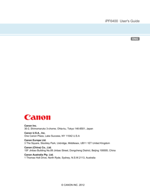 Page 966 
 
iPF6400  User's Guide
ENG
Canon Inc.
30-2, Shimomaruko 3-chome, Ohta-ku, Tokyo 146-8501, Japan
Canon U.S.A., Inc.
One Canon Plaza, Lake Success, NY 11042 U.S.A
Canon Europe Ltd.
3 The Square, Stockley Park, Uxbridge, Middlesex, UB11 1ET United Kingdom
Canon (China) Co., Ltd.
15F Jinbao Building No.89 Jinbao Street, Dongcheng District, Beijing 100005, China
Canon Australia Pty. Ltd.
1 Thomas Holt Drive, North Ryde, Sydney, N.S.W.2113, Australia
© CANON INC. 2012 