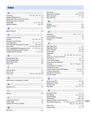 Page 1023Index


A
Accounting
........................................ 705
,
706
,
709
,
710
,
714
AdditionalSettingsPane
.................................................. 362
AdjustingtheColorinthePrinterDriver
...............................53
AdjustingtheVacuumStrength
......................................... 777
AdobeRGB
................................................. 42
,
45
,
275
,
466
AppleTalkNetwork
................................................... 689
,
691
B...