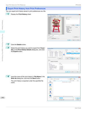 Page 292Export Print History from Print PreferencesExport Print History from Print Preferences
Youcanexportprinthistorystoredinprintpreferencesasafile.
1

Displaythe Print History sheet.
2
ClicktheDetailsbutton.
3

Selecttheprinthistoryyouwishtoexportfrom Favor-
ites inthe Print History Details dialogbox,andclick
the Export button.
4

Inputthenameoftheprinthistoryin File Nameinthe
Save As dialogbox,andclickthe Savebutton.
...