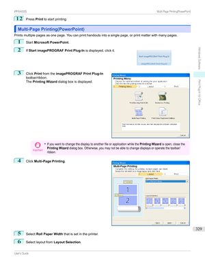 Page 32912
PressPrinttostartprinting.
Multi-Page Printing(PowerPoint)Multi-Page Printing(PowerPoint)
Printsmultiplepagesasonepage.Youcanprinthandoutsintoasinglepage,orprintmatterwithmanypages.
1
Start Microsoft PowerPoint .
2

If Start imagePROGRAF Print Plug-In isdisplayed,clickit.
3

Click Printfromthe imagePROGRAF Print Plug-In
toolbar/ribbon.
The Printing Wizard dialogboxisdisplayed.
Important
