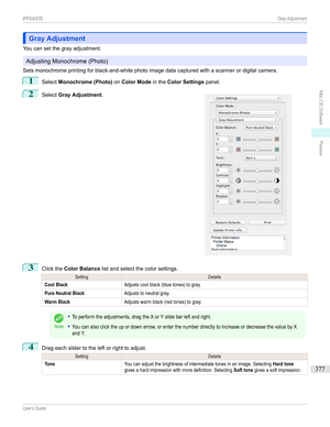 Page 377Gray AdjustmentGray Adjustment
Youcansetthegrayadjustment.
AdjustingMonochrome(Photo)
Setsmonochromeprintingforblack-and-whitephotoimagedatacapturedwithascannerordigitalcamera.
1
Select Monochrome (Photo) onColor Mode intheColor Settings panel.
2

Select Gray Adjustment .
3
ClicktheColor Balance listandselectthecolorsettings.
SettingDetailsCool BlackAdjustscoolblack(bluetones)togray.Pure Neutral BlackAdjuststoneutralgray.Warm...