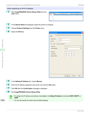 Page 696WhenspecifyinganIPv4IPaddress
1

Start imagePROGRAF Device Setup Utility fromthe
start menu.
2
Inthe Device Name listdisplayed,selecttheprintertoconfigure.
3
ChooseProtocol Settings fromthePrintermenu.
4

Selectthe IPv4tab.
5
Inthe Setting IP Address
list,chooseManual.
6
EntertheIPaddressassignedtotheprinterandclickthe Setbutton.
7
Click OKafterthe Confirmation messageisdisplayed.
8
ExitimagePROGRAF Device Setup Utility .
Note
