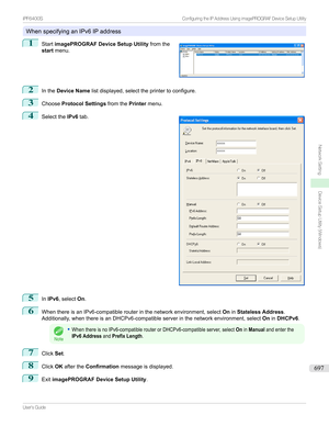 Page 697WhenspecifyinganIPv6IPaddress
1

Start imagePROGRAF Device Setup Utility fromthe
start menu.
2
Inthe Device Name listdisplayed,selecttheprintertoconfigure.
3
ChooseProtocol Settings fromthePrintermenu.
4

Selectthe IPv6tab.
5
InIPv6
,select On.
6
WhenthereisanIPv6-compatiblerouterinthenetworkenvironment,select OninStateless Address .
Additionally,whenthereisanDHCPv6-compatibleserverinthenetworkenvironment,select OninDHCPv6 .
Note
