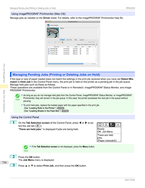 Page 726UsingimagePROGRAFPrintmonitor(MacOS)
Managejobsasneededonthe Driversheet.Fordetails,refertotheimagePROGRAFPrintmonitorhelpfile.
Managing Pending Jobs (Printing or Deleting Jobs on Hold)Managing Pending Jobs (Printing or Deleting Jobs on Hold)
Ifthetypeorsizeofpaperloadeddoesnotmatchthesettingsintheprintjobreceivedwhenyouhaveset Detect Mis-
match toHold Job intheControlPanelmenu,theprintjobisheldontheprinterasapendingjobinthejobqueue....