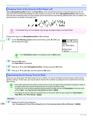 Page 366Keeping Track of the Amount of Roll Paper LeftKeeping Track of the Amount of Roll Paper Left
Setting ManageRemainRoll toOninthe Paper Menu oftheControlPanelwillprintabarcodewithtextontheroll
whentherollisremovedthatidentifiesthetypeofpaperandamountleft.When ManageRemainRollisOn andyou
loadrollswithprintedbarcodes,thetypeofpaperandamountleftareautomaticallydetectedafterrollsareloaded.The
barcodewillbecutoffafterithasbeenread.
Important
