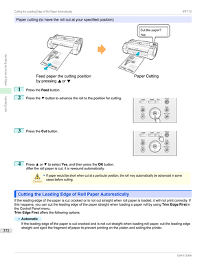 Page 372Papercutting(tohavetherollcutatyourspecifiedposition)
1
PresstheFeed
button.
2

Pressthe zbuttontoadvancetherolltothepositionforcutting.
3

Pressthe Cutbutton.
4
Press xor ztoselect Yes,andthenpressthe OKbutton.
Aftertherollpaperiscut,itisrewoundautomatically.
Caution
