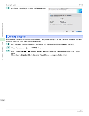 Page 4367
ConfigureUpdateTargetandclickthe Executebutton.
Checking the updateChecking the update
AfterupdatingthemediainformationusingtheMediaConfigurationTool,youcancheckwhethertheupdatehasbeen appliedtotheprinterinthecontrolpaneloftheprinter.
1
Clickthe AboutbuttonintheMediaConfigurationToolmainwindowtoopenthe Aboutdialogbox.
2
Checkthevalue xx.xx (xxxx)ofMIT DB Version .
3
Checkthevalue xx.xx (xxxx)ofMIT inSet./Adj. Menu >Printer Info >System...