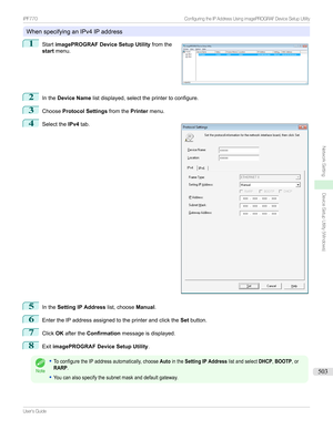 Page 503WhenspecifyinganIPv4IPaddress
1

Start imagePROGRAF Device Setup Utility fromthe
start menu.
2
Inthe Device Name listdisplayed,selecttheprintertoconfigure.
3
ChooseProtocol Settings fromthePrintermenu.
4

Selectthe IPv4tab.
5
Inthe Setting IP Address list,chooseManual.
6
EntertheIPaddressassignedtotheprinterandclickthe Setbutton.
7
Click OKafterthe Confirmation messageisdisplayed.
8
ExitimagePROGRAF Device Setup Utility .
Note
