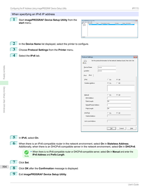 Page 504WhenspecifyinganIPv6IPaddress
1

Start imagePROGRAF Device Setup Utility fromthe
start menu.
2
Inthe Device Name listdisplayed,selecttheprintertoconfigure.
3
ChooseProtocol Settings fromthePrintermenu.
4

Selectthe IPv6tab.
5
InIPv6 ,select On.
6
WhenthereisanIPv6-compatiblerouterinthenetworkenvironment,select OninStateless Address .
Additionally,whenthereisanDHCPv6-compatibleserverinthenetworkenvironment,select OninDHCPv6 .
Note
