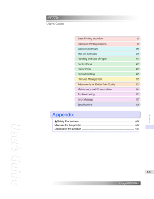 Page 633iPF770 User'sGuideBasicPrintingWorkflow 15
EnhancedPrintingOptions 29
WindowsSoftware155
MacOSSoftware 275
HandlingandUseofPaper343
ControlPanel437
PrinterParts 475
NetworkSetting485
PrintJobManagement505
AdjustmentsforBetterPrintQuality 525
MaintenanceandConsumables 541
Troubleshooting575
ErrorMessage 607
Specifications629

Appendix

SafetyPrecautions ............................................................................... 634
Manualsforthisprinter...