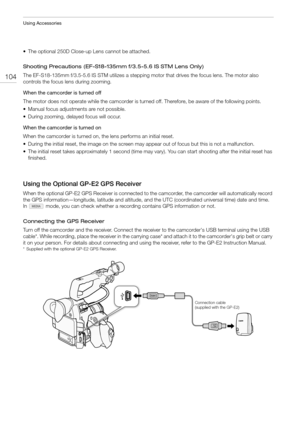 Page 104Using Accessories
104
• The optional 250D Close-up Lens cannot be attached.
Shooting Precautions (EF-S18-135mm f/3.5-5.6 IS STM Lens Only)
The EF-S18-135mm f/3.5-5.6 IS STM utilizes a stepping motor that drives the focus lens. The motor also 
controls the focus lens during zooming.
When the camcorder is turned off
The motor does not operate while the camcorder is turned off. Therefore, be aware of the following points.
• Manual focus adjustments are not possible.
• During zooming, delayed focus will...