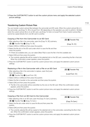 Page 113113
Custom Picture Settings
3 Press the CUSTOM PICT. button to exit the custom picture menu and apply the selected custom 
picture settings. 
Transferring Custom Picture Files
You can transfer custom picture files between the camcorder and SD cards. When the custom picture file is in 
the camcorder, use [Copy To 8] or [Load From 8] depending on the operation you wish to perform. Similarly, 
when the custom picture file is on an SD card, use [Copy To Cam.] or [Load From Cam]. Custom picture files 
cannot...