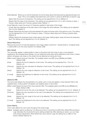 Page 117117
Custom Picture Settings
[Knee Aperture]: Allows you to set the sharpness of only the areas above the knee point by adjusting the gain and 
slope. This is not available when [Gamma] is set to [Cine 1], [Cine 2], [EOS Std.] or [Canon Log].
[Gain]: Sets the amount of sharpness. This setting can be adjusted from 0 to 9. (Default: 0)
[Slope]: Sets the slope of the sharpness. This setting can be adjusted from 0 to 3, with 0 having no slope, 1 
having a steep slope and 3 having a gradual slope. (Default:...