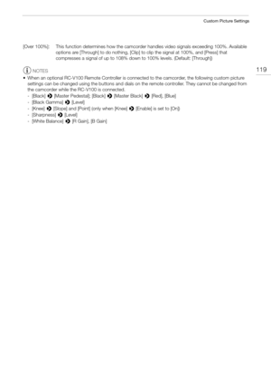 Page 119119
Custom Picture Settings
[Over 100%]: This function determines how the camcorder handles video signals exceeding 100%. Available 
options are [Through] to do nothing, [Clip] to clip the signal at 100%, and [Press] that 
compresses a signal of up to 108% down to 100% levels. (Default: [Through])
NOTES
• When an optional RC-V100 Remote Controller is connected to the camcorder, the following custom picture 
settings can be changed using the buttons and dials on the remote controller. They cannot be...