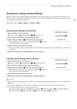 Page 123123
Saving and Loading Camera Settings
Saving and Loading Camera Settings
After you adjust custom picture settings and settings in the various menus, you can save those settings on an 
SD card. You can load those settings at a later date or on another C100 Mark II camcorder so that you can use 
that camcorder in that same exact way.
Saving Camera Settings to an SD Card
1 Open the [Save To8] submenu.
[wOther Functions] > [Transfer Menu//] > [Save To8]
2 Select [8A] or [8B] and then press the joystick.
3...