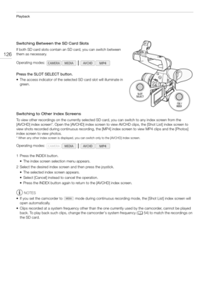 Page 126Playback
126
Switching Between the SD Card Slots
If both SD card slots contain an SD card, you can switch between 
them as necessary.
Press the SLOT SELECT button.
• The access indicator of the selected SD card slot will illuminate in 
green.
Switching to Other Index Screens
To view other recordings on the currently selected SD card, you can switch to any index screen from the 
[AVCHD] index screen*. Open the [AVCHD] index screen to view AVCHD clips, the [Shot List] index screen to 
view shots recorded...