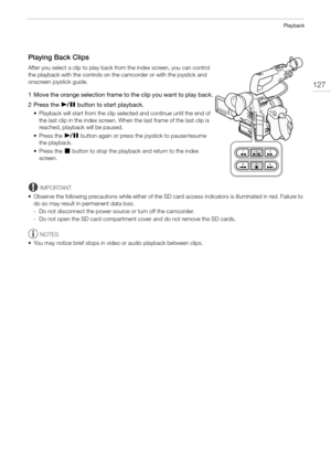 Page 127127
Playback
Playing Back Clips
After you select a clip to play back from the index screen, you can control 
the playback with the controls on the camcorder or with the joystick and 
onscreen joystick guide.
1 Move the orange selection frame to the clip you want to play back.
2 Press the
 Ò button to start playback.
• Playback will start from the clip selected and continue until the end of 
the last clip in the index screen. When the last frame of the last clip is 
reached, playback will be paused.
•...