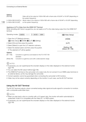 Page 138Connecting to an External Monitor
138
Options
Applying a LUT to Video from the HDMI OUT Terminal
When recording with Canon Log gamma, you can apply a LUT to the video being output from the HDMI OUT 
terminal.
1 Open the LUT [Setting] submenu.
[¢ Video Setup] > [HDMI] > [LUT] > [Setting]
2 Select [On] and then press the joystick.
3 Select [Select] to open the LUT selection submenu.
4 Select the desired option and then press the joystick.
• The selected LUT will be applied.
Options
NOTES
• If necessary,...