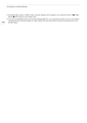 Page 140Connecting to an External Monitor
140
• During SD video output in   mode, onscreen displays will not appear on an external monitor if [¢Video 
Setup] > [SD Output] is set to [Side Crop].
• If you set an assignable button to [Onscreen Display] (A107), you can press the button to turn on and off the 
superimposing of onscreen displays on video output from the camcorder’s terminals (simultaneously for HD 
and SD video). 