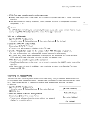 Page 147147
Connecting to a Wi-Fi Network
4 Within 2 minutes, press the joystick on the camcorder.
• While [Connecting] appears on the screen, you can press the joystick or the CANCEL button to cancel the 
operation.
• After the connection is correctly established, continue with the procedure to configure the IP address 
assignment (A150).
NOTES
• The [WPS: Button] method may not work correctly if there are several active access points in the area. In such 
case try using [WPS: PIN Code] or [Search for Access...