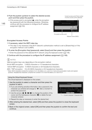 Page 148Connecting to a Wi-Fi Network
148
3 Push the joystick up/down to select the desired access 
point and then press the joystick.
• If the access point is encrypted (C), enter the encryption 
key (password) with the following procedure. Otherwise, 
continue with the procedure to configure the IP address 
assignment (A150).
Encrypted Access Points
1 If necessary, select the WEP index key.
• This step is only necessary if the Wi-Fi network’s authentication method is set to [Shared Key] or if the 
encryption...