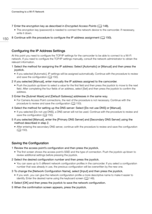 Page 150Connecting to a Wi-Fi Network
150
7 Enter the encryption key as described in Encrypted Access Points (A148).
• This encryption key (password) is needed to connect the network device to the camcorder. If necessary, 
write it down.
8 Continue with the procedure to configure the IP address assignment (A150).
Configuring the IP Address Settings
At this point you need to configure the TCP/IP settings for the camcorder to be able to connect to a Wi-Fi 
network. If you need to configure the TCP/IP settings...