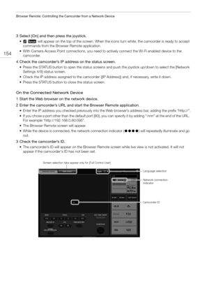 Page 154Browser Remote: Controlling the Camcorder from a Network Device
154
3 Select [On] and then press the joystick.
•    will appear on the top of the screen. When the icons turn white, the camcorder is ready to accept 
commands from the Browser Remote application.
• With Camera Access Point connections, you need to actively connect the Wi-Fi enabled device to the 
camcorder.
4 Check the camcorder’s IP address on the status screen.
• Press the STATUS button to open the status screens and push the joystick...