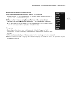 Page 155155
Browser Remote: Controlling the Camcorder from a Network Device
4 Select the language for Browser Remote.
5 Use the Browser Remote controls to operate the camcorder.
• Descriptions of the controls are given in the following pages. Detailed operation is 
given in each function’s reference page.
6 When you have finished using Browser Remote, on the camcorder set 
[wOther Functions] > [Browser Remote] to [Off] and the press the joystick.
• The network icons will turn yellow and then disappear from the...