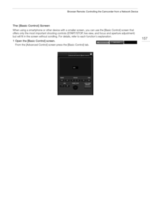 Page 157157
Browser Remote: Controlling the Camcorder from a Network Device
The [Basic Control] Screen
When using a smartphone or other device with a smaller screen, you can use the [Basic Control] screen that 
offers only the most important shooting controls (START/STOP, live view, and focus and aperture adjustment) 
but will fit in the screen without scrolling. For details, refer to each function's explanation.
1 Open the [Basic Control] screen.
From the [Advanced Control] screen press the [Basic Control]...