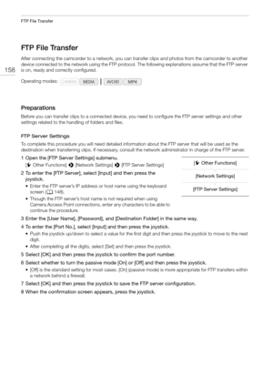 Page 158FTP File Transfer
158
FTP File Transfer
After connecting the camcorder to a network, you can transfer clips and photos from the camcorder to another 
device connected to the network using the FTP protocol. The following explanations assume that the FTP server 
is on, ready and correctly configured.
Preparations
Before you can transfer clips to a connected device, you need to configure the FTP server settings and other 
settings related to the handling of folders and files.
FTP Server Settings
To complete...