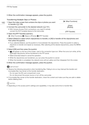 Page 160FTP File Transfer
160
5 When the confirmation message appears, press the joystick.
Transferring Multiple Clips or Photos
1 Open the index screen that contains the clips or photos you want 
to transfer (A126).
2 Connect the camcorder to the desired network (A151).
• With Camera Access Point connections, you need to actively 
connect the Wi-Fi enabled device to the camcorder.
3 Open the [FTP Transfer] submenu.
[w Other Functions] > [Clips] or [Photos] > [FTP Transfer]
4 Select [Select] to select which...