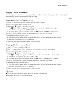 Page 167167
Photo Operations
Copying Custom Picture Files
You can copy to the camcorder a custom picture file embedded in a photo. Custom picture files can be copied 
from the photo playback screen or [Photos] index screen.
Copying a File from the Playback Screen
1 Display the photo with the custom picture file to be copied (A164).
2 Press the joystick to open the photo menu.
3 Select [Copy / File] and then press the joystick.
•The [/ Data 1/3] screen appears with a file slot in the camcorder highlighted in...
