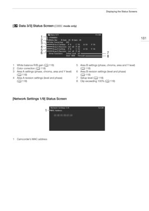 Page 181181
Displaying the Status Screens
[/ Data 3/3] Status Screen ( mode only)
[Network Settings 1/9] Status Screen
1
3
2
5
67
8
4
1 White balance R/B gain (A118)
2 Color correction (A118)
3 Area A settings (phase, chroma, area and Y level) 
(A118)
4 Area A revision settings (level and phase) 
(A118)5 Area B settings (phase, chroma, area and Y level) 
(A118)
6 Area B revision settings (level and phase) 
(A118)
7Setup level (A118)
8 Clip exceeding 100% (A118)
1
1 Camcorder’s MAC address  