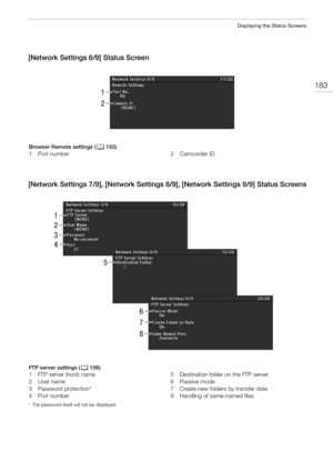 Page 183183
Displaying the Status Screens
[Network Settings 6/9] Status Screen
[Network Settings 7/9], [Network Settings 8/9], [Network Settings 9/9] Status Screens
* The password itself will not be displayed.
1
2
Browser Remote settings (A153)
1 Port number 2 Camcorder ID
1
2
3
4
5
6
7
8
FTP server settings (A158)
1 FTP server (host) name
2User name
3 Password protection*
4Port number5 Destination folder on the FTP server
6 Passive mode
7 Create new folders by transfer date
8 Handling of same-named files 