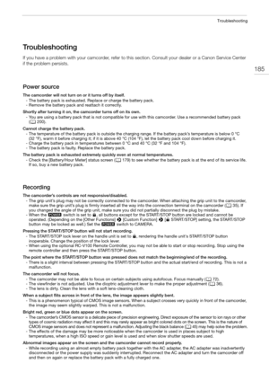 Page 185185
Troubleshooting
Troubleshooting
If you have a problem with your camcorder, refer to this section. Consult your dealer or a Canon Service Center 
if the problem persists.
Power source
The camcorder will not turn on or it turns off by itself.
- The battery pack is exhausted. Replace or charge the battery pack.
- Remove the battery pack and reattach it correctly.
Shortly after turning it on, the camcorder turns off on its own.
- You are using a battery pack that is not compatible for use with this...