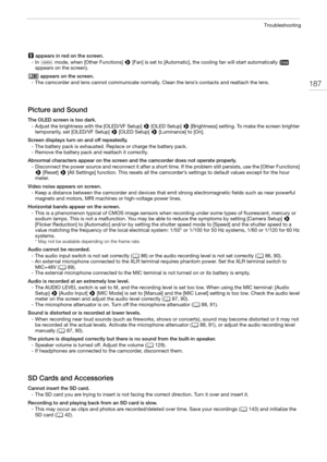 Page 187187
Troubleshooting
 appears in red on the screen.
- In   mode, when [Other Functions] > [Fan] is set to [Automatic], the cooling fan will start automatically (  
appears on the screen).
 appears on the screen.
- The camcorder and lens cannot communicate normally. Clean the lens’s contacts and reattach the lens.
Picture and Sound
The OLED screen is too dark.
- Adjust the brightness with the [OLED/VF Setup] > [OLED Setup] > [Brightness] setting. To make the screen brighter 
temporarily, set [OLED/VF...