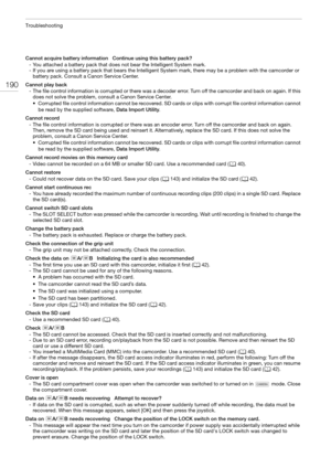 Page 190Troubleshooting
190
Cannot acquire battery information   Continue using this battery pack?
- You attached a battery pack that does not bear the Intelligent System mark.
- If you are using a battery pack that bears the Intelligent System mark, there may be a problem with the camcorder or 
battery pack. Consult a Canon Service Center.
Cannot play back
- The file control information is corrupted or there was a decoder error. Turn off the camcorder and back on again. If this 
does not solve the problem,...