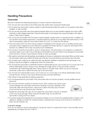 Page 195195
Handling Precautions
Handling Precautions
Camcorder
Be sure to observe the following precautions to ensure maximum performance. 
• Do not carry the camcorder by the OLED panel. Be careful when closing the OLED panel.
• Do not leave the camcorder in places subject to high temperatures (like the inside of a car parked under direct 
sunlight), or high humidity.
• Do not use the camcorder near strong electromagnetic fields such as near powerful magnets and motors, MRI 
machines or high-voltage power...