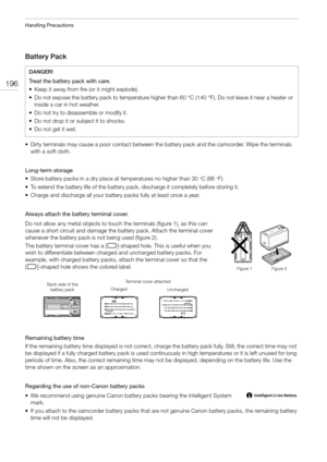 Page 196Handling Precautions
196
Battery Pack
• Dirty terminals may cause a poor contact between the battery pack and the camcorder. Wipe the terminals 
with a soft cloth.
Long-term storage 
• Store battery packs in a dry place at temperatures no higher than 30
°C (86°F). 
• To extend the battery life of the battery pack, discharge it completely before storing it.
• Charge and discharge all your battery packs fully at least once a year.
Always attach the battery terminal cover. 
Do not allow any metal objects to...